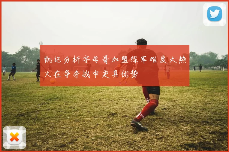 凯记分析字母哥加盟绿军难度大热火在争夺战中更具优势