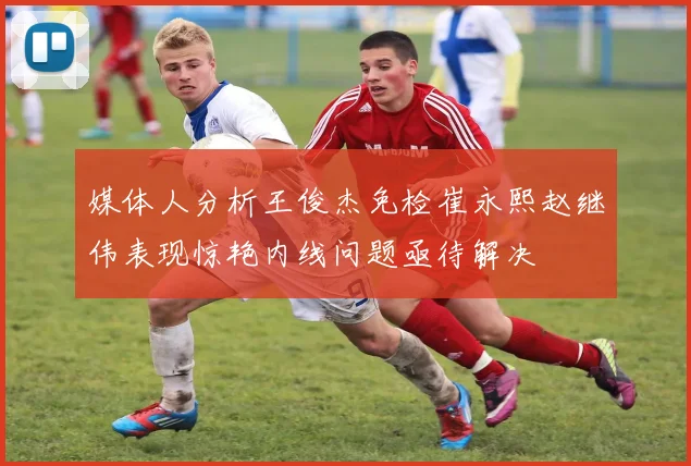 媒体人分析王俊杰免检崔永熙赵继伟表现惊艳内线问题亟待解决