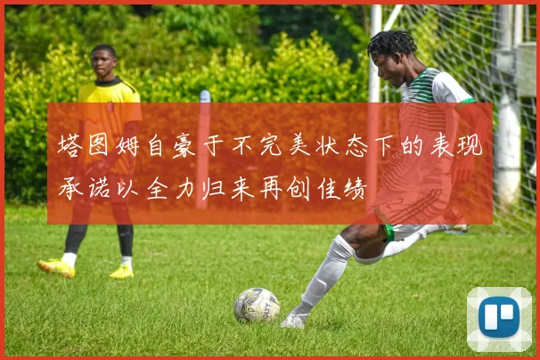 塔图姆自豪于不完美状态下的表现承诺以全力归来再创佳绩