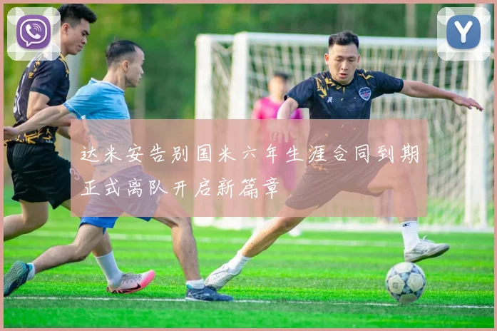 达米安告别国米六年生涯合同到期正式离队开启新篇章