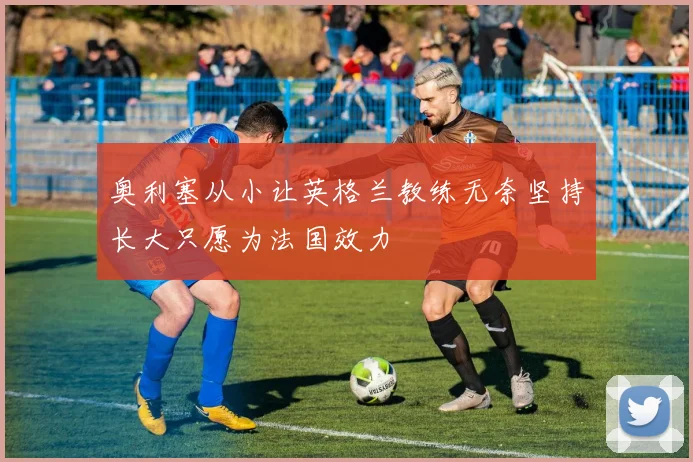 奥利塞从小让英格兰教练无奈坚持长大只愿为法国效力