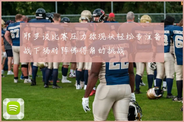 耶罗谈比赛压力称现状轻松专注备战下场对阵佛得角的挑战