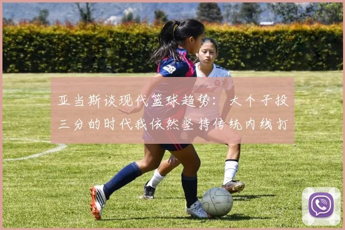 亚当斯谈现代篮球趋势：大个子投三分的时代我依然坚持传统内线打法