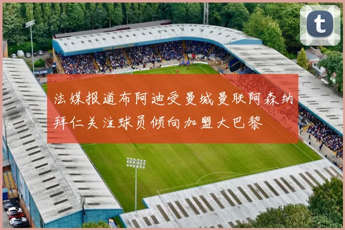 法媒报道布阿迪受曼城曼联阿森纳拜仁关注球员倾向加盟大巴黎