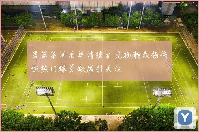 男篮集训名单持续扩充杨瀚森领衔但热门球员缺席引关注