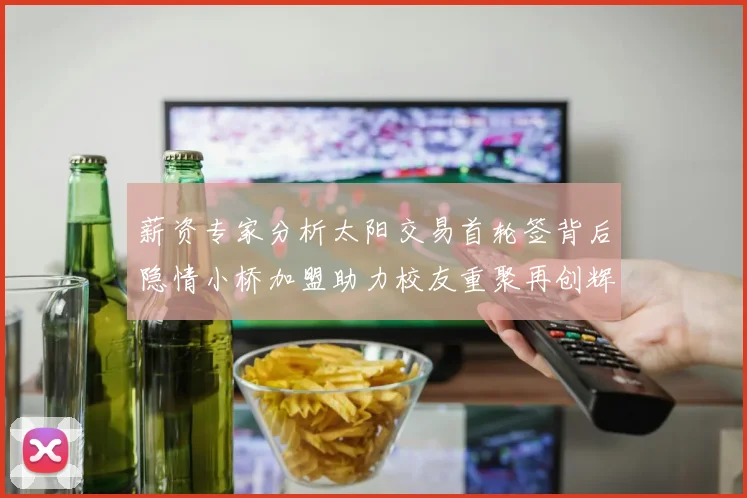 薪资专家分析太阳交易首轮签背后隐情小桥加盟助力校友重聚再创辉煌